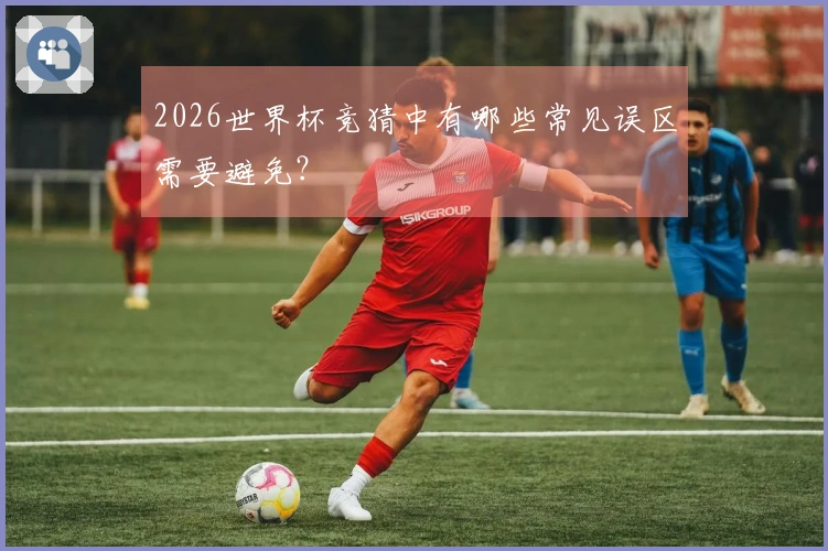 2026世界杯竞猜中有哪些常见误区需要避免？